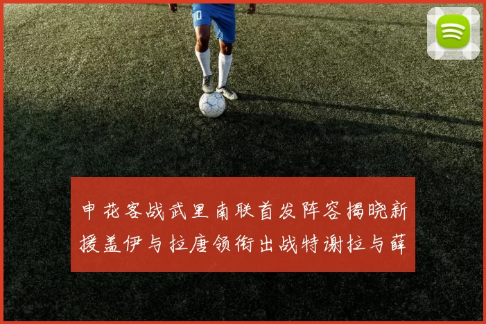 申花客战武里南联首发阵容揭晓新援盖伊与拉唐领衔出战特谢拉与薛庆浩同场竞技