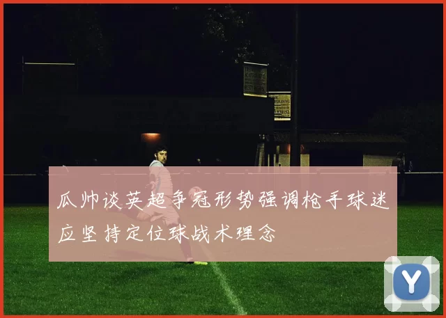 瓜帅谈英超争冠形势强调枪手球迷应坚持定位球战术理念