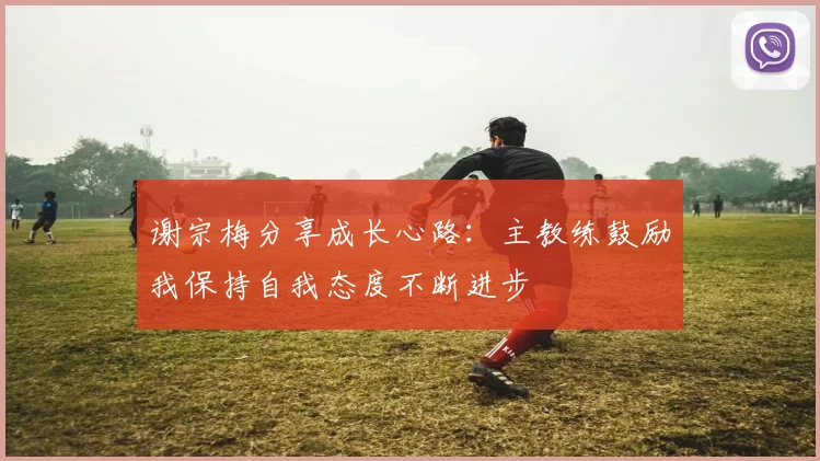 谢宗梅分享成长心路：主教练鼓励我保持自我态度不断进步