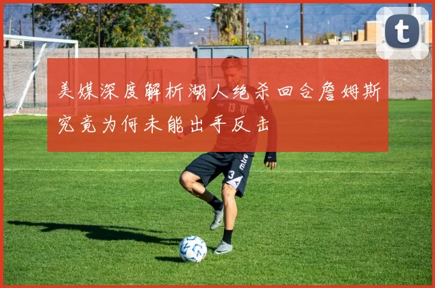 美媒深度解析湖人绝杀回合詹姆斯究竟为何未能出手反击