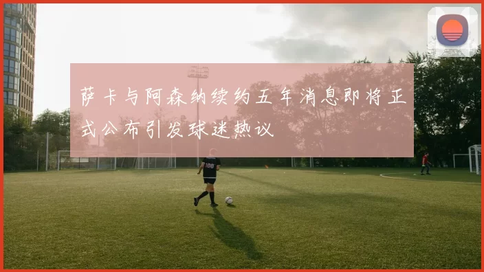 萨卡与阿森纳续约五年消息即将正式公布引发球迷热议