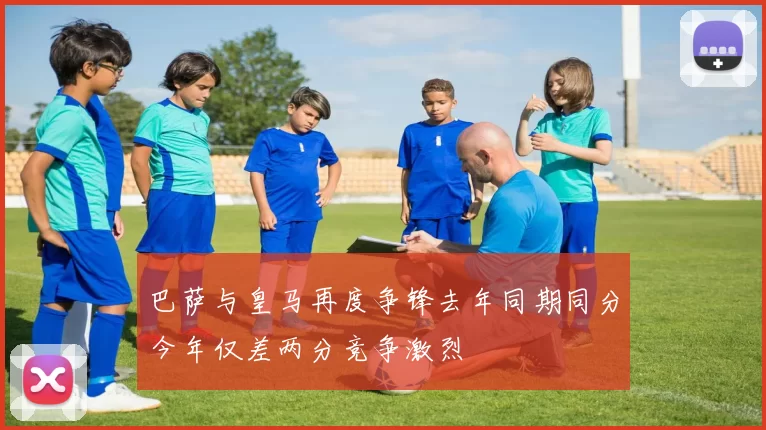 巴萨与皇马再度争锋去年同期同分今年仅差两分竞争激烈