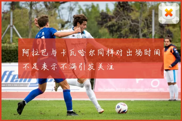 阿拉巴与卡瓦哈尔同样对出场时间不足表示不满引发关注