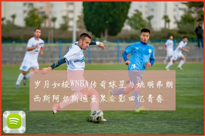 岁月如梭WNBA传奇球星与姚明弗朗西斯阿尔斯通重聚合影回忆青春