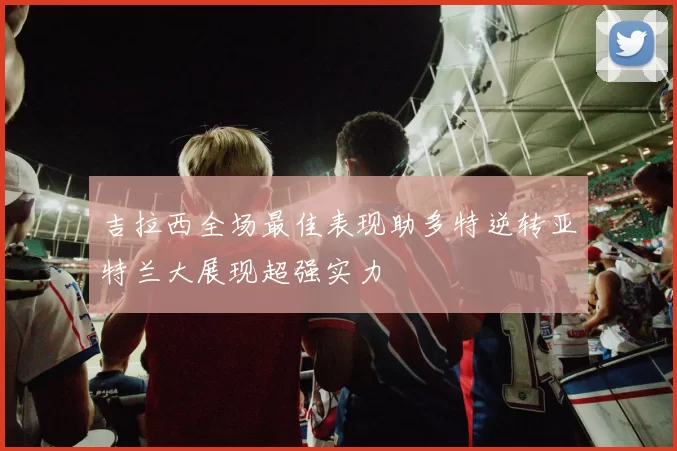 吉拉西全场最佳表现助多特逆转亚特兰大展现超强实力
