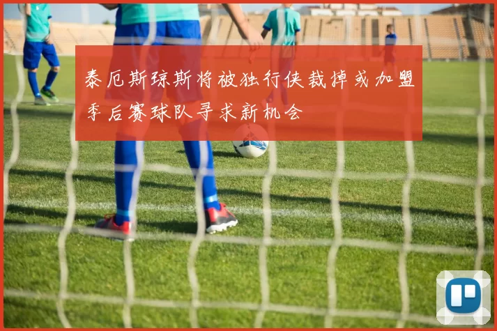 泰厄斯琼斯将被独行侠裁掉或加盟季后赛球队寻求新机会