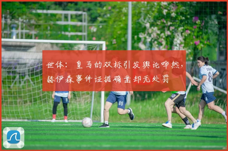 世体：皇马的双标引发舆论哗然，赫伊森事件证据确凿却无处罚