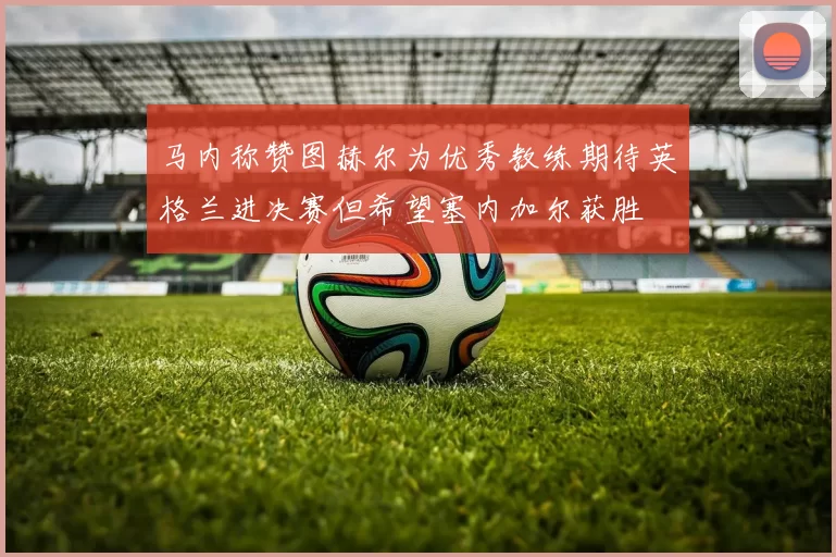 马内称赞图赫尔为优秀教练期待英格兰进决赛但希望塞内加尔获胜