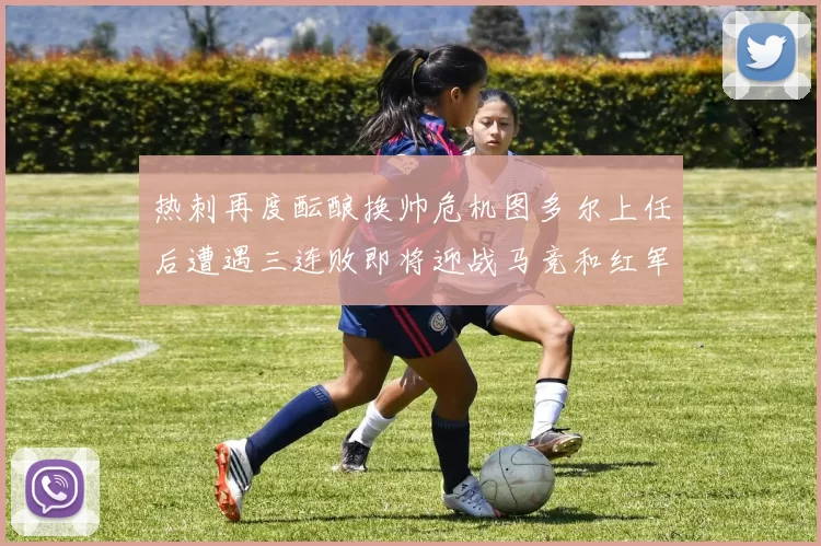 热刺再度酝酿换帅危机图多尔上任后遭遇三连败即将迎战马竞和红军