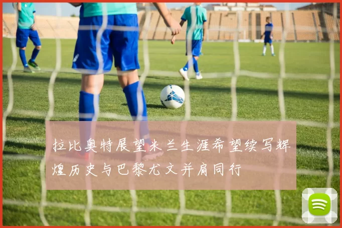 拉比奥特展望米兰生涯希望续写辉煌历史与巴黎尤文并肩同行