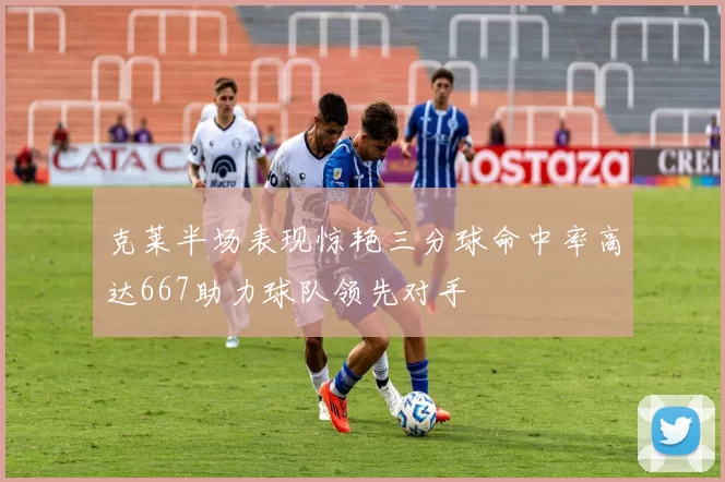 克莱半场表现惊艳三分球命中率高达667助力球队领先对手