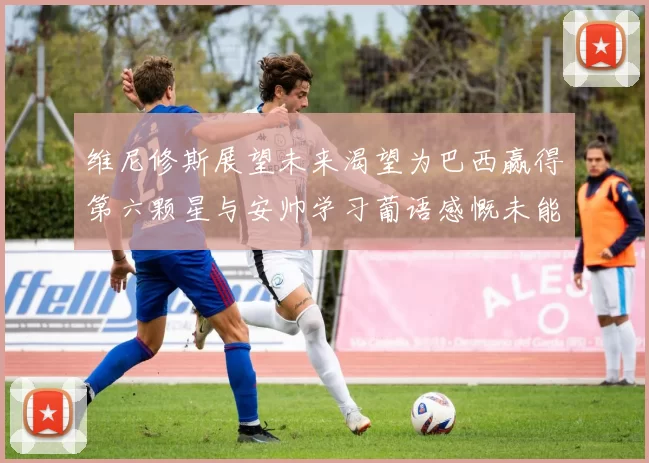 维尼修斯展望未来渴望为巴西赢得第六颗星与安帅学习葡语感慨未能与C罗共事