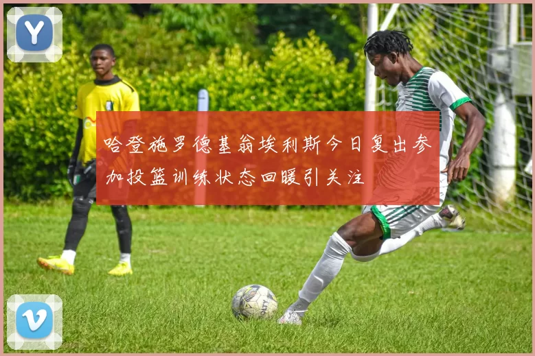 哈登施罗德基翁埃利斯今日复出参加投篮训练状态回暖引关注