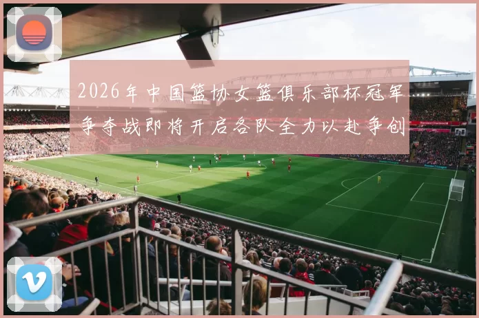 2026年中国篮协女篮俱乐部杯冠军争夺战即将开启各队全力以赴争创佳绩