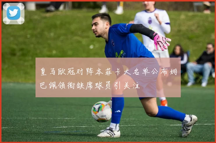 皇马欧冠对阵本菲卡大名单公布姆巴佩领衔缺席球员引关注