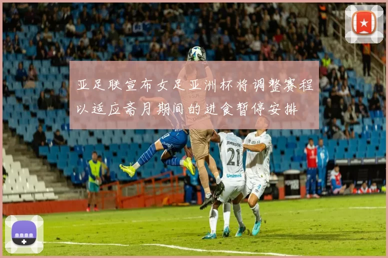 亚足联宣布女足亚洲杯将调整赛程以适应斋月期间的进食暂停安排