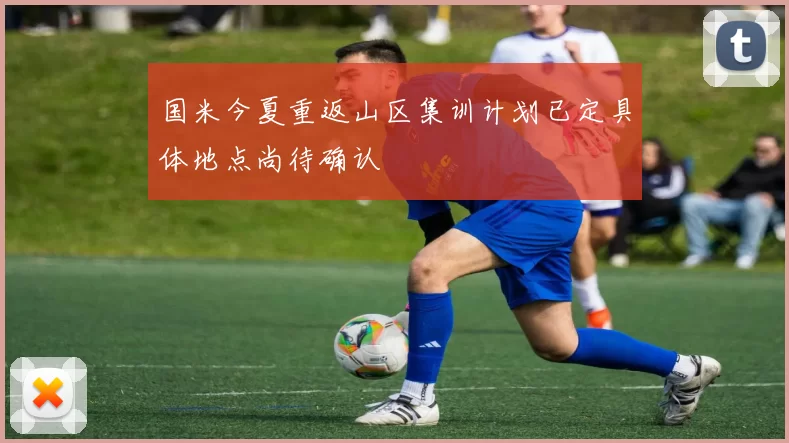 国米今夏重返山区集训计划已定具体地点尚待确认