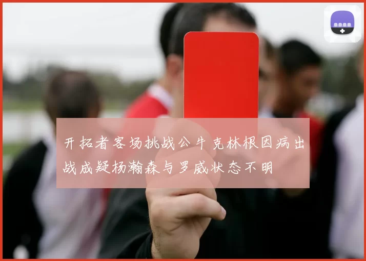 开拓者客场挑战公牛克林根因病出战成疑杨瀚森与罗威状态不明